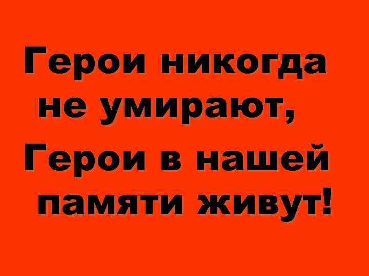 Герои никогда не умирают, Герои в нашей памяти живут! 