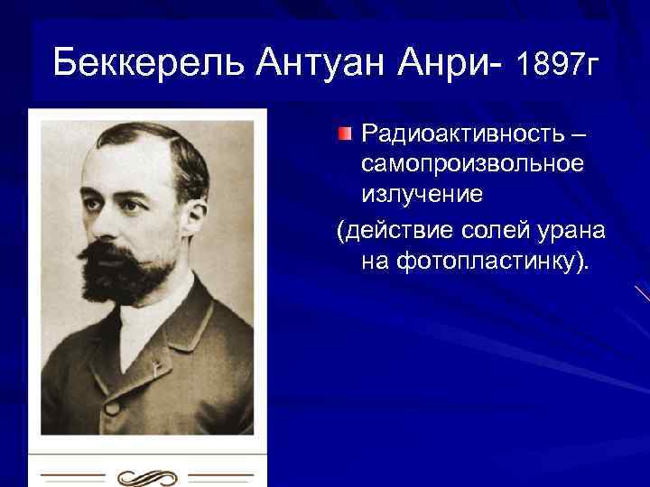 Беккерель Антуан Анри- 1897 г Радиоактивность – самопроизвольное излучение (действие солей урана на фотопластинку).