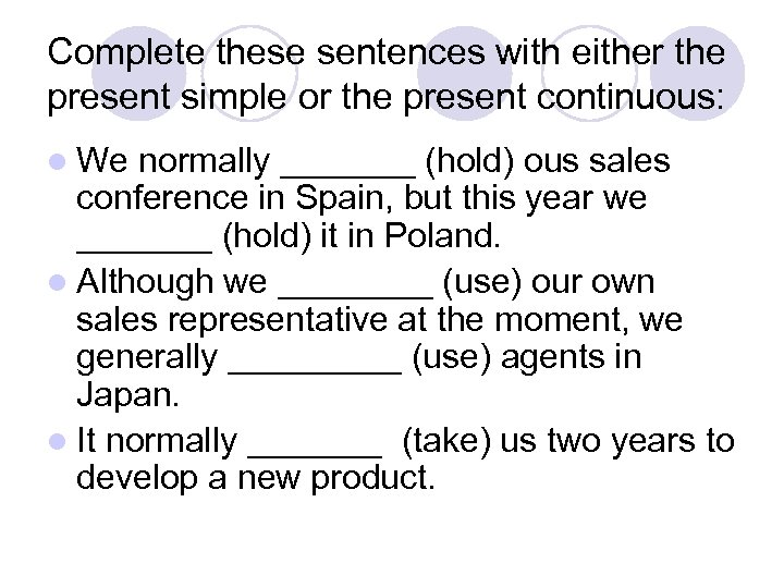 Complete these sentences with either the present simple or the present continuous: l We