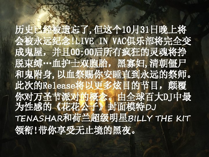 历史已经被遗忘了, 但这个 10月31日晚上将 会被永远纪念!LIVE IN VAC俱乐部将完全变 成鬼屋，并且 00: 00后所有疯狂的灵魂将挣 脱束缚…血护士双胞胎，黑寡妇, 清朝僵尸 和鬼附身, 以血祭赐你安睡直到永远的祭师。 此次的Release将以更多炫目的节目，颠覆