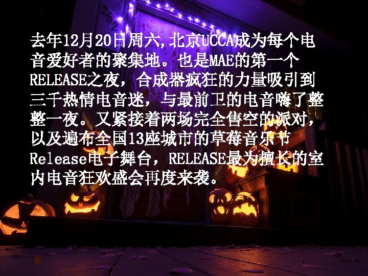 去年 12月20日周六, 北京UCCA成为每个电 音爱好者的聚集地。也是MAE的第一个 RELEASE之夜，合成器疯狂的力量吸引到 三千热情电音迷，与最前卫的电音嗨了整 整一夜。又紧接着两场完全售空的派对， 以及遍布全国 13座城市的草莓音乐节 Release电子舞台，RELEASE最为擅长的室 内电音狂欢盛会再度来袭。 