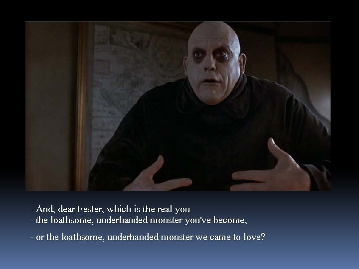 - And, dear Fester, which is the real you - the loathsome, underhanded monster