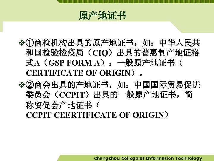 原产地证书 v ①商检机构出具的原产地证书：如：中华人民共 和国检验检疫局（CIQ）出具的普惠制产地证格 式A（GSP FORM A）；一般原产地证书（ CERTIFICATE OF ORIGIN）。 v ②商会出具的产地证书，如：中国国际贸易促进 委员会（CCPIT）出具的一般原产地证书，简 称贸促会产地证书（