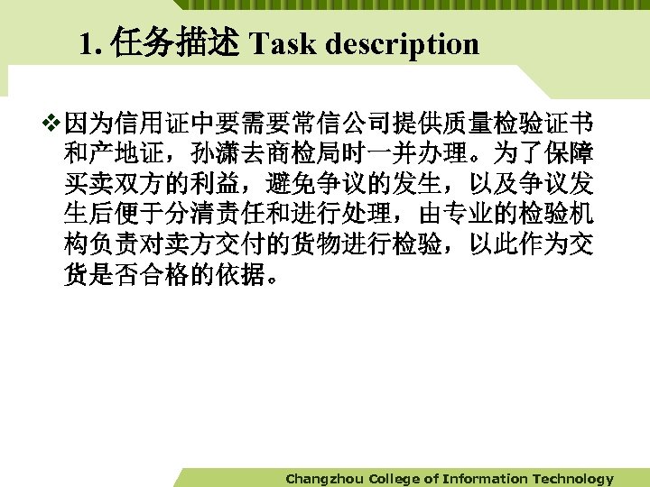 1. 任务描述 Task description v 因为信用证中要需要常信公司提供质量检验证书 和产地证，孙潇去商检局时一并办理。为了保障 买卖双方的利益，避免争议的发生，以及争议发 生后便于分清责任和进行处理，由专业的检验机 构负责对卖方交付的货物进行检验，以此作为交 货是否合格的依据。 Changzhou College of