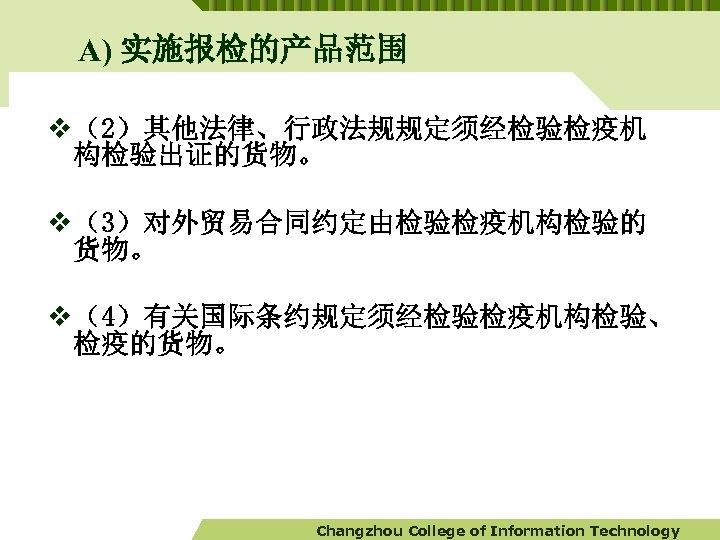 A) 实施报检的产品范围 v （2）其他法律、行政法规规定须经检验检疫机 构检验出证的货物。 v （3）对外贸易合同约定由检验检疫机构检验的 货物。 v （4）有关国际条约规定须经检验检疫机构检验、 检疫的货物。 Changzhou College of