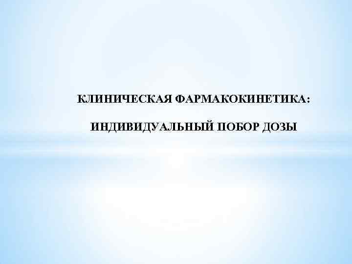  КЛИНИЧЕСКАЯ ФАРМАКОКИНЕТИКА: ИНДИВИДУАЛЬНЫЙ ПОБОР ДОЗЫ 