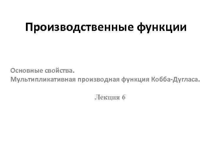 Производственные функции Основные свойства. Мультипликативная производная функция Кобба-Дугласа. Лекция 6 