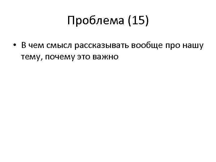 Проблема (15) • В чем смысл рассказывать вообще про нашу тему, почему это важно