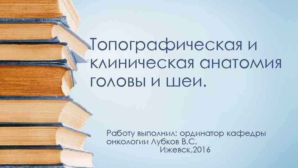 Топографическая и клиническая анатомия головы и шеи. Работу выполнил: ординатор кафедры онкологии Лубков В.