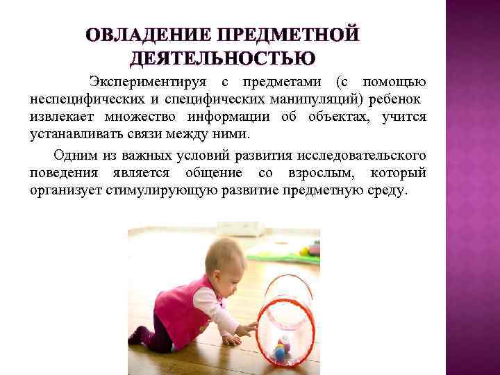 ОВЛАДЕНИЕ ПРЕДМЕТНОЙ ДЕЯТЕЛЬНОСТЬЮ Экспериментируя с предметами (с помощью неспецифических и специфических манипуляций) ребенок извлекает
