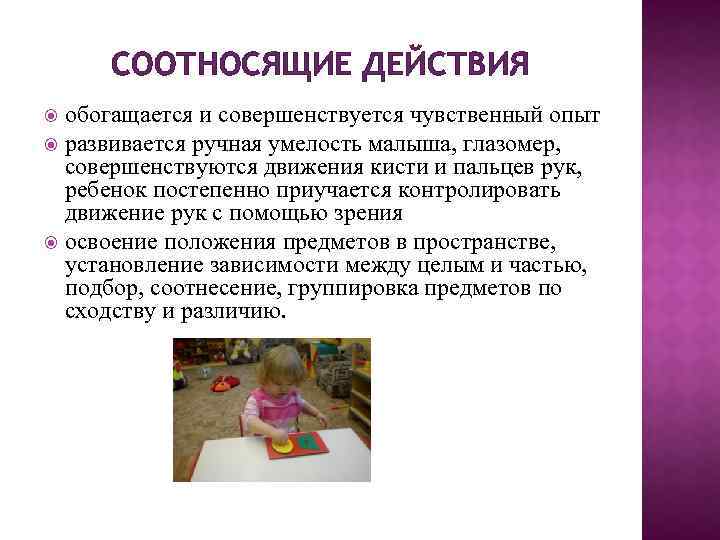 СООТНОСЯЩИЕ ДЕЙСТВИЯ обогащается и совершенствуется чувственный опыт развивается ручная умелость малыша, глазомер, совершенствуются движения