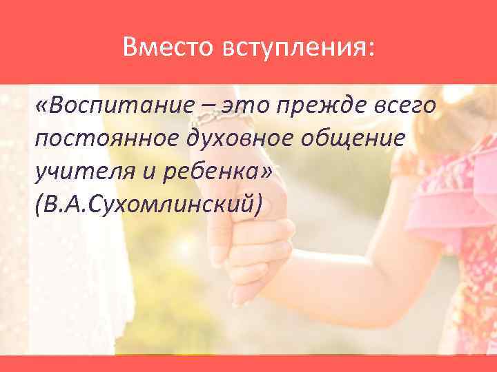 Вместо вступления: «Воспитание – это прежде всего постоянное духовное общение учителя и ребенка» (В.