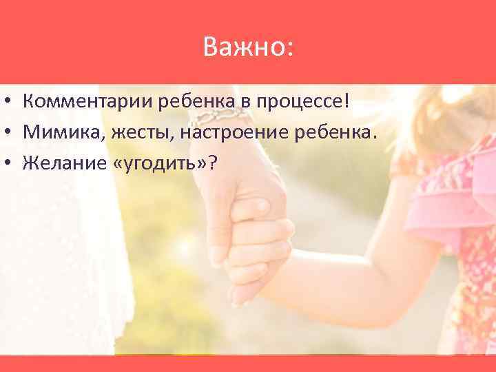Важно: • Комментарии ребенка в процессе! • Мимика, жесты, настроение ребенка. • Желание «угодить»