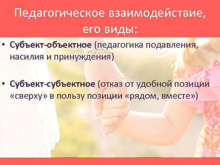 Педагогическое взаимодействие, его виды: • Субъект-объектное (педагогика подавления, насилия и принуждения) • Субъект-субъектное (отказ