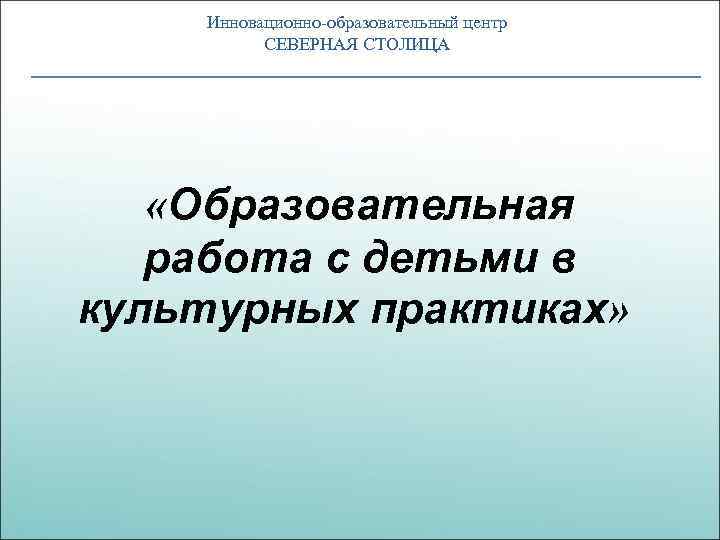 Инновационно-образовательный центр СЕВЕРНАЯ СТОЛИЦА «Образовательная работа с детьми в культурных практиках» 