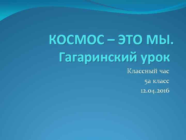 КОСМОС – ЭТО МЫ. Гагаринский урок Классный час 5 а класс 12. 04. 2016