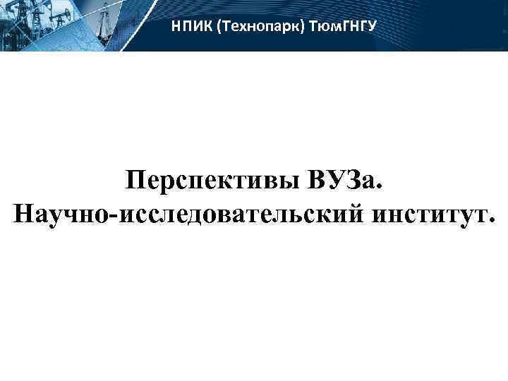 НПИК (Технопарк) Тюм. ГНГУ Перспективы ВУЗа. Научно-исследовательский институт. 