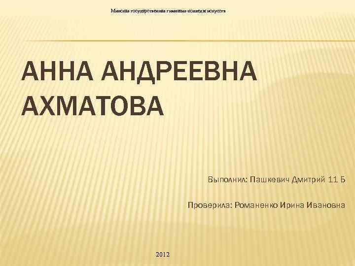 Минская государственная гимназия-колледж искусств АННА АНДРЕЕВНА АХМАТОВА Выполнил: Пашкевич Дмитрий 11 Б Проверила: Романенко