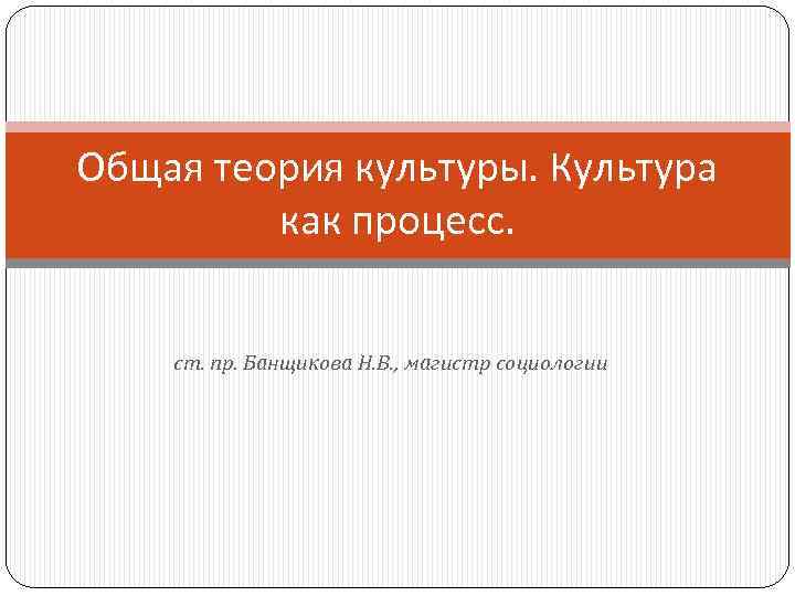 Общая теория культуры. Культура как процесс. ст. пр. Банщикова Н. В. , магистр социологии