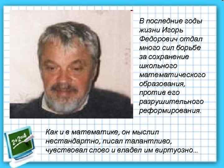 В последние годы жизни Игорь Федорович отдал много сил борьбе за сохранение школьного математического