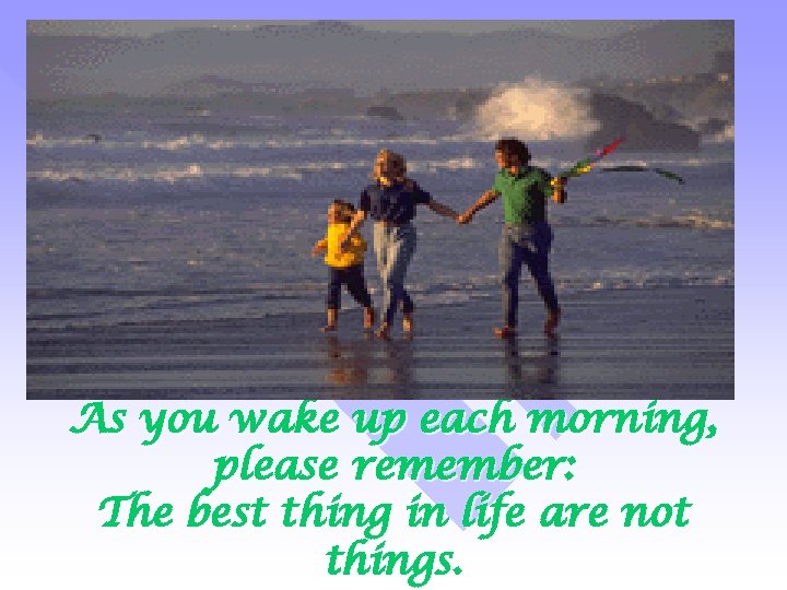 As you wake up each morning, please remember: The best thing in life are