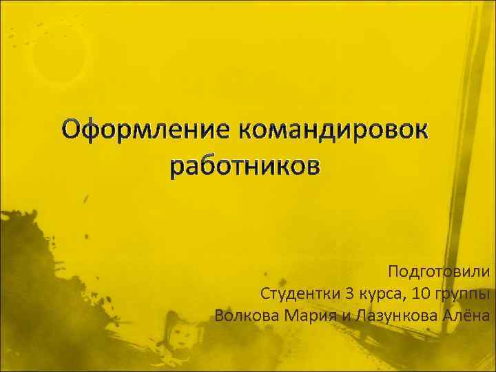 Оформление командировок работников Подготовили Студентки 3 курса, 10 группы Волкова Мария и Лазункова Алёна