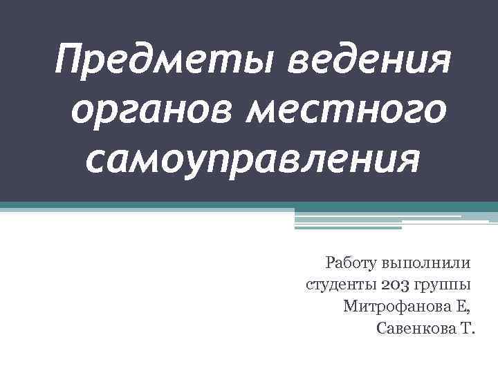 Предметы ведения органов местного самоуправления Работу выполнили студенты 203 группы Митрофанова Е, Савенкова Т.