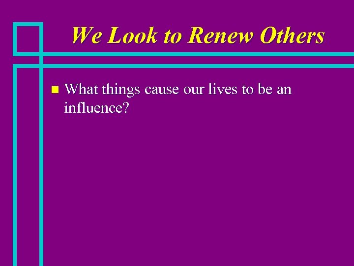 We Look to Renew Others n What things cause our lives to be an