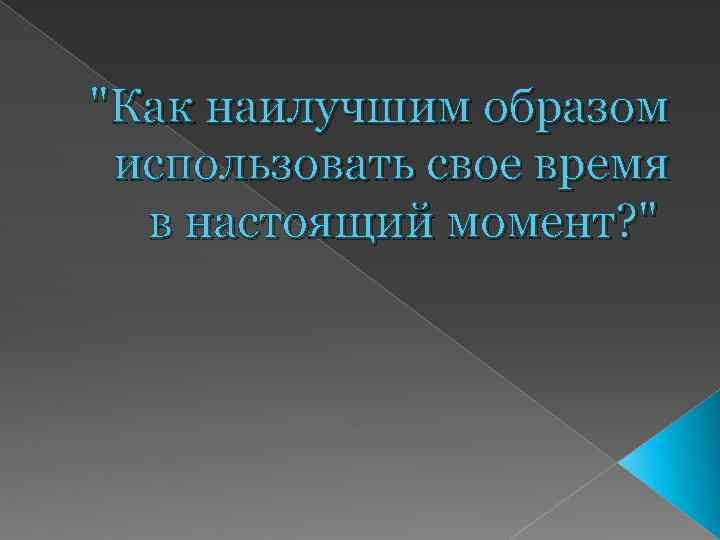 "Как наилучшим образом использовать свое время в настоящий момент? " 