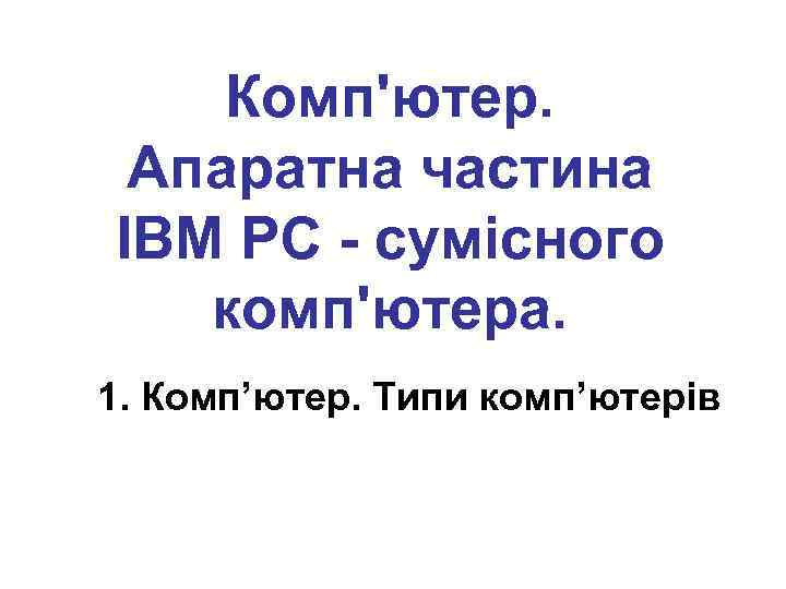 Комп'ютер. Апаратна частина IBM PC - сумісного комп'ютера. 1. Комп’ютер. Типи комп’ютерів 