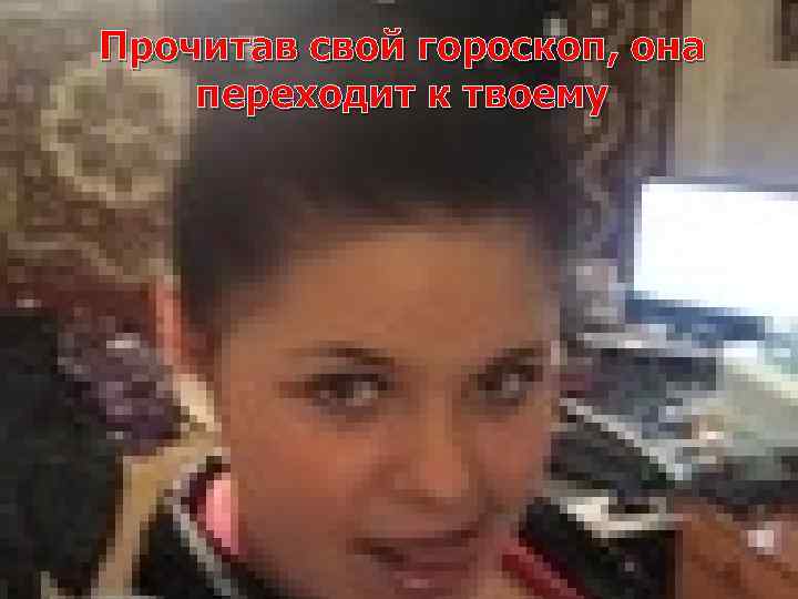 Прочитав свой гороскоп, она переходит к твоему 