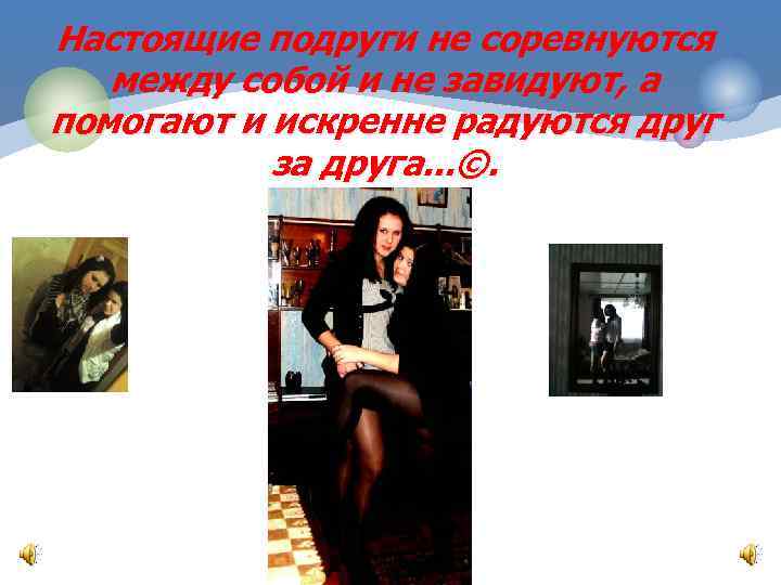 Настоящие подруги не соревнуются между собой и не завидуют, а помогают и искренне радуются