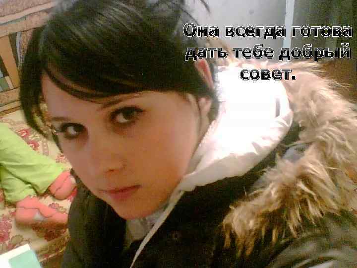 Она всегда готова дать тебе добрый совет. 