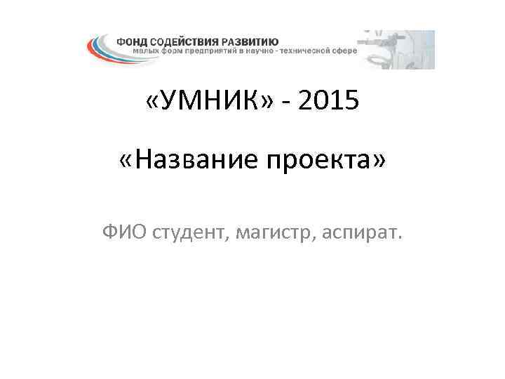  «УМНИК» - 2015 «Название проекта» ФИО студент, магистр, аспират. 