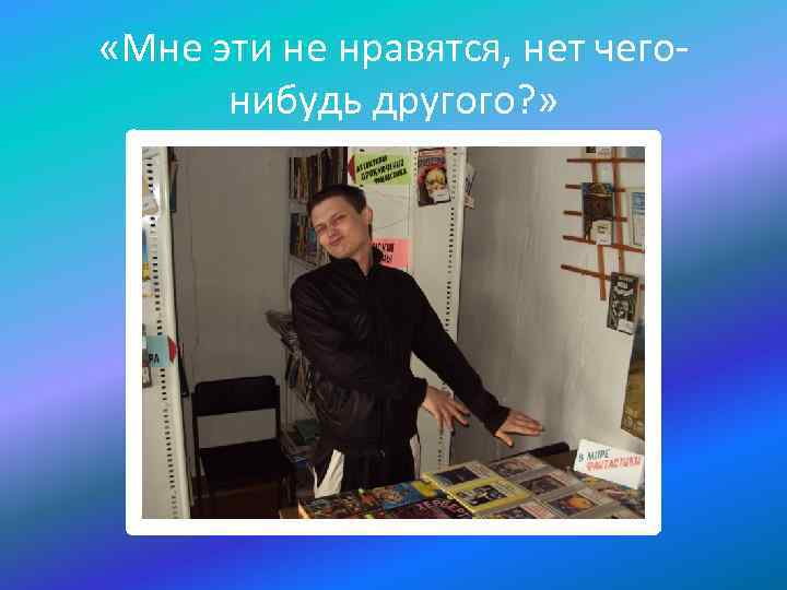  «Мне эти не нравятся, нет чегонибудь другого? » 