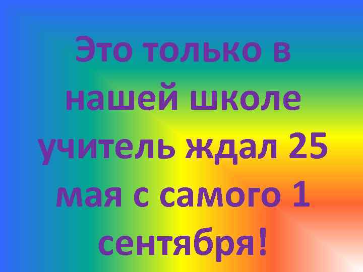 Это только в нашей школе учитель ждал 25 мая с самого 1 сентября! 