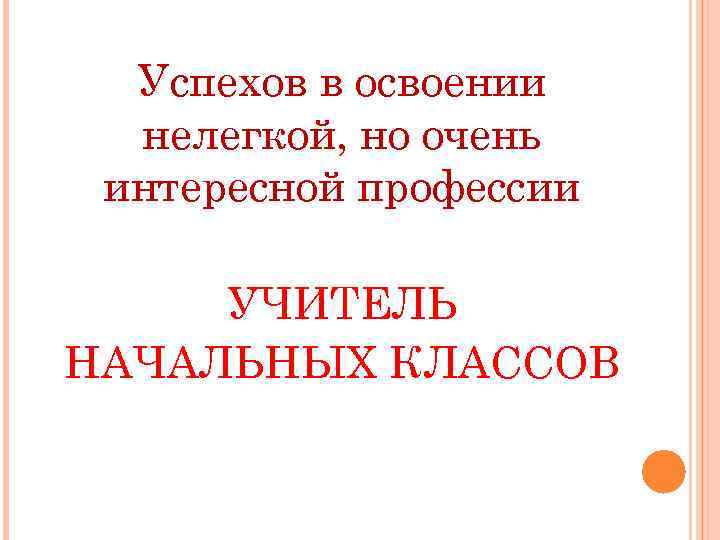 Успехов в освоении нелегкой, но очень интересной профессии УЧИТЕЛЬ НАЧАЛЬНЫХ КЛАССОВ 
