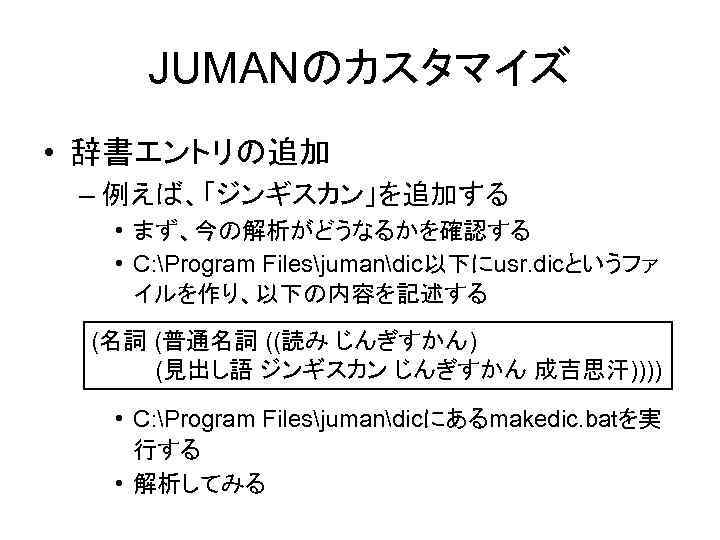 JUMANのカスタマイズ • 辞書エントリの追加 – 例えば、「ジンギスカン」を追加する • まず、今の解析がどうなるかを確認する • C: Program Filesjumandic以下にusr. dicというファ イルを作り、以下の内容を記述する (名詞