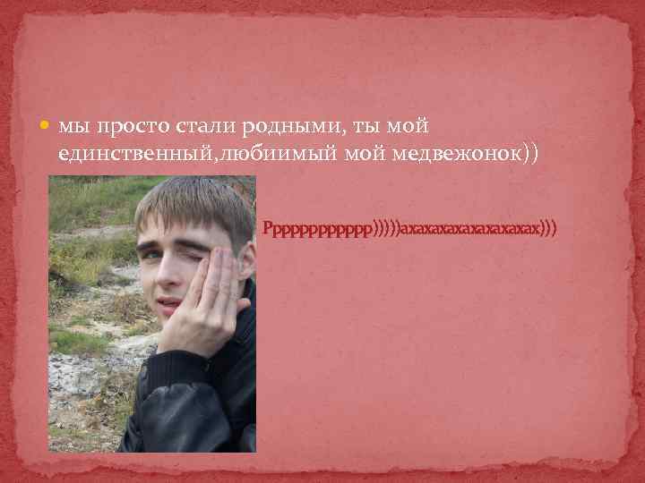  мы просто стали родными, ты мой единственный, любиимый мой медвежонок)) Ррррррр)))))ахахахахах))) 