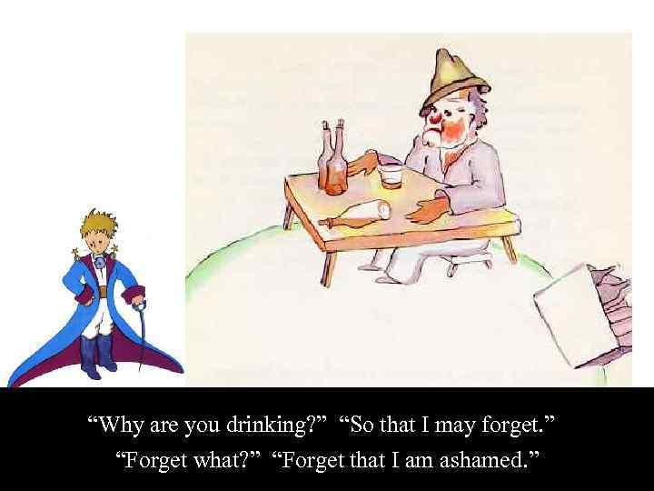 “Why are you drinking? ” “So that I may forget. ” “Forget what? ”