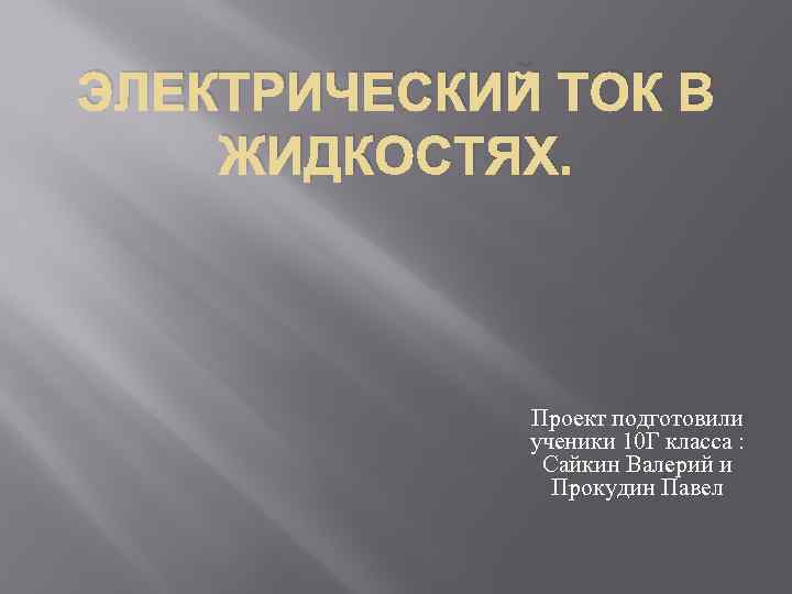 ЭЛЕКТРИЧЕСКИЙ ТОК В ЖИДКОСТЯХ. Проект подготовили ученики 10 Г класса : Сайкин Валерий и