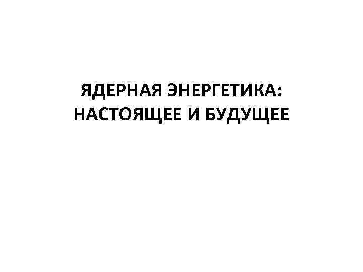 ЯДЕРНАЯ ЭНЕРГЕТИКА: НАСТОЯЩЕЕ И БУДУЩЕЕ 