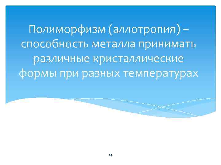 Полиморфизм (аллотропия) – способность металла принимать различные кристаллические формы при разных температурах 24 