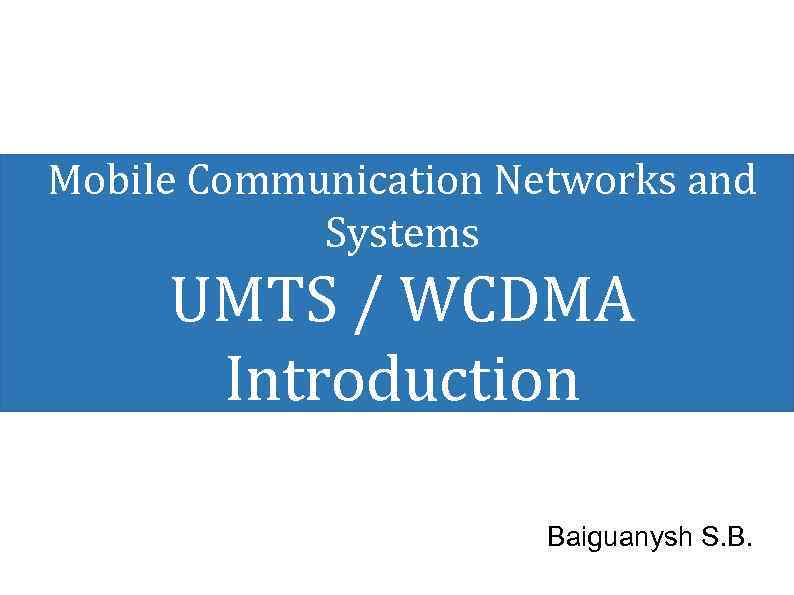 Mobile Communication Networks and Systems UMTS / WCDMA Introduction Baiguanysh S. B. 