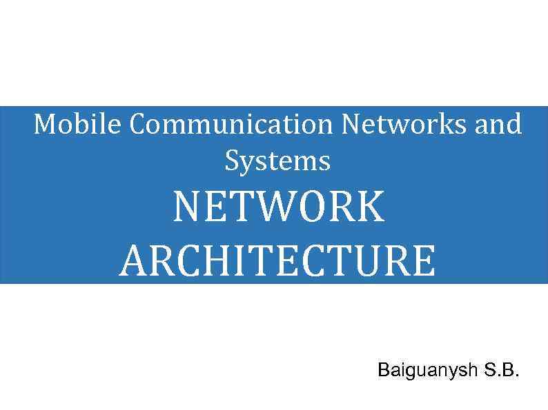 Mobile Communication Networks and Systems NETWORK ARCHITECTURE Baiguanysh S. B. 