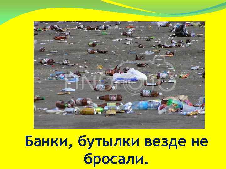 Банки, бутылки везде не бросали. 
