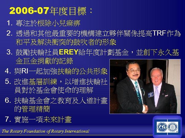 2006 -07年度目標： 1. 專注於根除小兒痲痹 2. 透過和其他最重要的機構建立夥伴關係提高TRF作為 和平及解決衝突的鼓吹者的形象 3. 鼓勵扶輪社員EREY給年度計劃基金，並創下永久基 金巨金捐獻的記錄 4. 與RI一起加強扶輪的公共形象 5. 改進基層訓練，以增進扶輪社