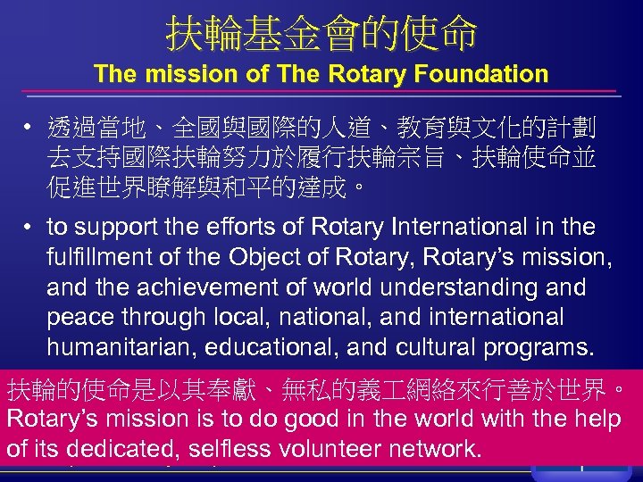 扶輪基金會的使命 The mission of The Rotary Foundation • 透過當地、全國與國際的人道、教育與文化的計劃 去支持國際扶輪努力於履行扶輪宗旨、扶輪使命並 促進世界瞭解與和平的達成。 • to support
