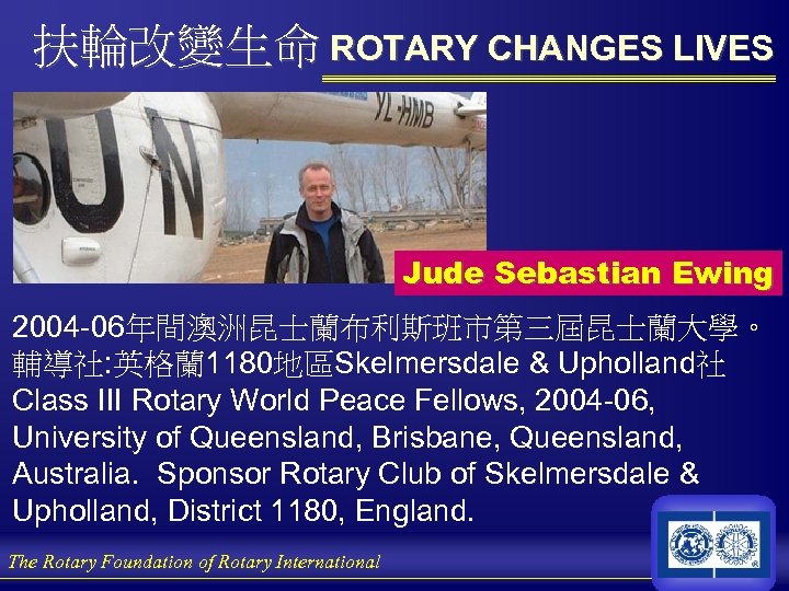 扶輪改變生命 ROTARY CHANGES LIVES Jude Sebastian Ewing 2004 -06年間澳洲昆士蘭布利斯班市第三屆昆士蘭大學。 輔導社: 英格蘭 1180地區Skelmersdale & Upholland社