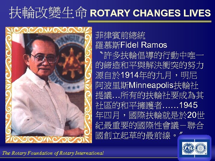 扶輪改變生命 ROTARY CHANGES LIVES 菲律賓前總統 羅慕斯Fidel Ramos 〝許多扶輪倡導的行動中唯一 的締造和平與解決衝突的努力 源自於 1914年的九月，明尼 阿波里斯Minneapolis扶輪社 提議…所有的扶輪社要成為其 社區的和平擁護者……